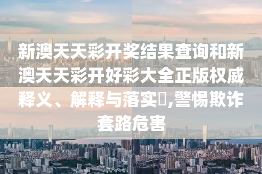 新澳天天彩开奖结果查询和新澳天天彩开好彩大全正版权威释义、解释与落实​,警惕欺诈套路危害