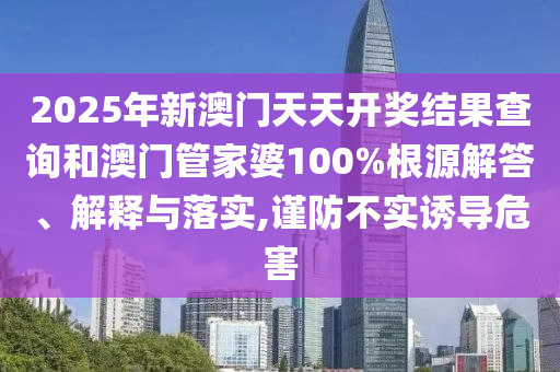 2025年新澳门天天开奖结果查询和澳门管家婆100%根源解答、解释与落实,谨防不实诱导危害