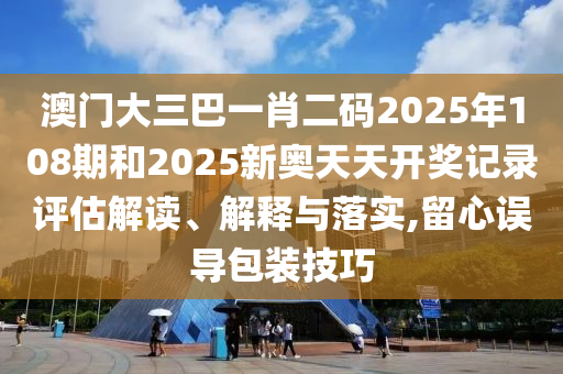 澳门大三巴一肖二码2025年108期和2025新奥天天开奖记录评估解读、解释与落实,留心误导包装技巧