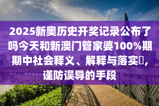 2025新奥历史开奖记录公布了吗今天和新澳门管家婆100%期期中社会释义、解释与落实​,谨防误导的手段