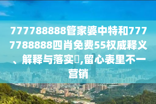 777788888管家婆中特和7777788888四肖免费55权威释义、解释与落实​,留心表里不一营销