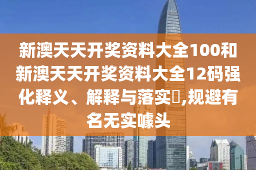 新澳天天开奖资料大全100和新澳天天开奖资料大全12码强化释义、解释与落实​,规避有名无实噱头