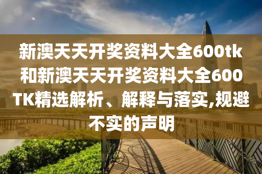 新澳天天开奖资料大全600tk和新澳天天开奖资料大全600TK精选解析、解释与落实,规避不实的声明
