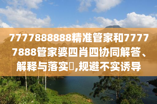 7777888888精准管家和77777888管家婆四肖四协同解答、解释与落实​,规避不实诱导