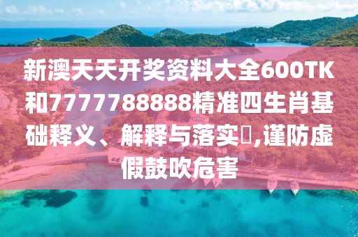 新澳天天开奖资料大全600TK和7777788888精准四生肖基础释义、解释与落实​,谨防虚假鼓吹危害
