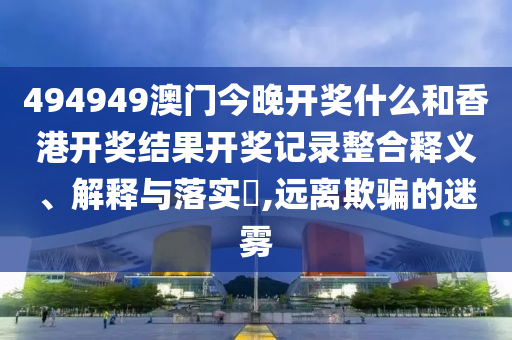 494949澳门今晚开奖什么和香港开奖结果开奖记录整合释义、解释与落实​,远离欺骗的迷雾