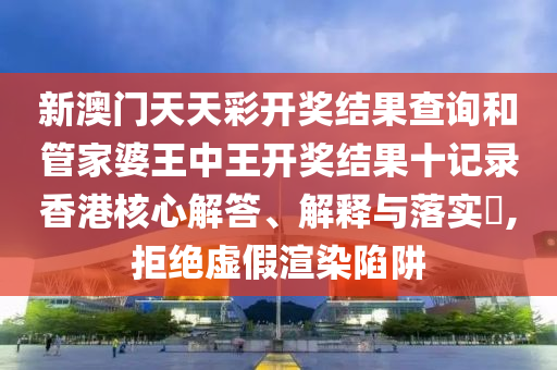 新澳门天天彩开奖结果查询和管家婆王中王开奖结果十记录香港核心解答、解释与落实​,拒绝虚假渲染陷阱