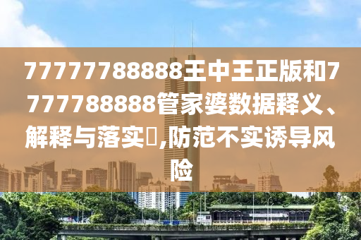 77777788888王中王正版和7777788888管家婆数据释义、解释与落实​,防范不实诱导风险