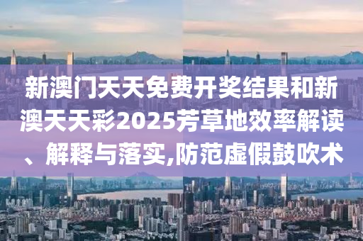 新澳门天天免费开奖结果和新澳天天彩2025芳草地效率解读、解释与落实,防范虚假鼓吹术