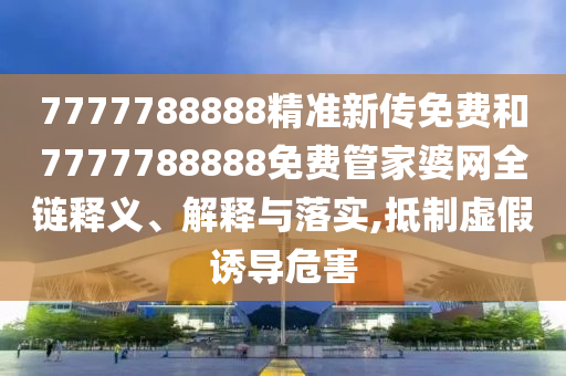 7777788888精准新传免费和7777788888免费管家婆网全链释义、解释与落实,抵制虚假诱导危害