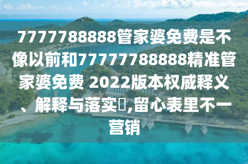 7777788888管家婆免费是不像以前和77777788888精准管家婆免费 2022版本权威释义、解释与落实​,留心表里不一营销