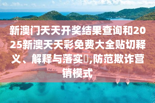 新澳门天天开奖结果查询和2025新澳天天彩免费大全贴切释义、解释与落实​,防范欺诈营销模式