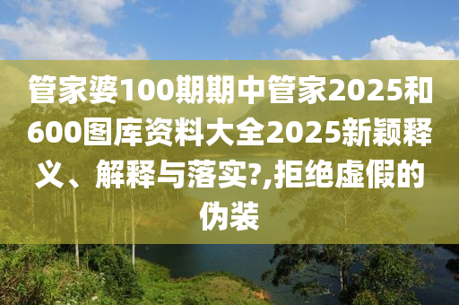 管家婆100期期中管家2025和600图库资料大全2025新颖释义、解释与落实?,拒绝虚假的伪装