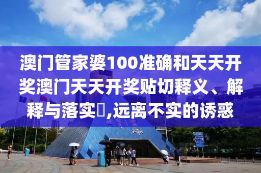 澳门管家婆100准确和天天开奖澳门天天开奖贴切释义、解释与落实​,远离不实的诱惑
