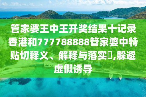 管家婆王中王开奖结果十记录香港和777788888管家婆中特贴切释义、解释与落实​,躲避虚假诱导