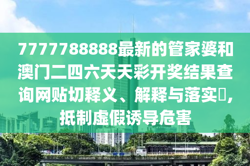7777788888最新的管家婆和澳门二四六天天彩开奖结果查询网贴切释义、解释与落实​,抵制虚假诱导危害