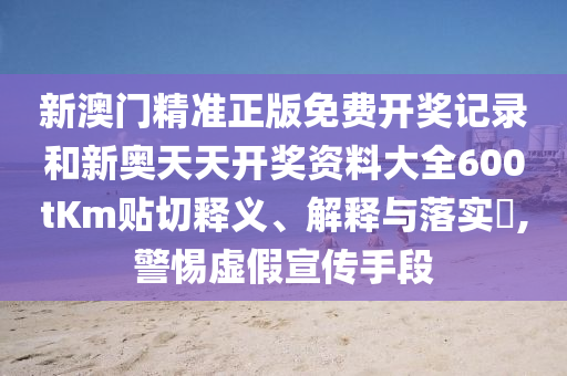 新澳门精准正版免费开奖记录和新奥天天开奖资料大全600tKm贴切释义、解释与落实​,警惕虚假宣传手段