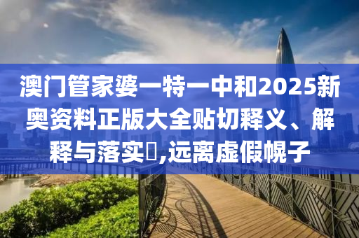 澳门管家婆一特一中和2025新奥资料正版大全贴切释义、解释与落实​,远离虚假幌子