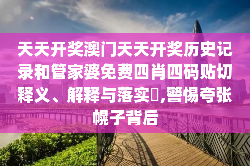天天开奖澳门天天开奖历史记录和管家婆免费四肖四码贴切释义、解释与落实​,警惕夸张幌子背后
