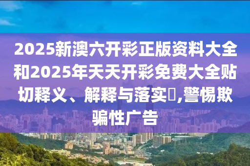 2025新澳六开彩正版资料大全和2025年天天开彩免费大全贴切释义、解释与落实​,警惕欺骗性广告