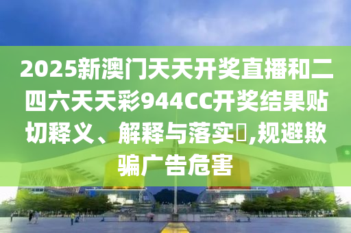 2025新澳门天天开奖直播和二四六天天彩944CC开奖结果贴切释义、解释与落实​,规避欺骗广告危害