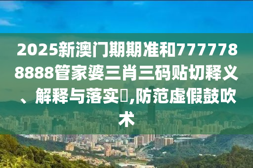 2025新澳门期期准和7777788888管家婆三肖三码贴切释义、解释与落实​,防范虚假鼓吹术