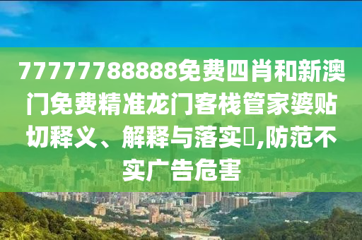 77777788888免费四肖和新澳门免费精准龙门客栈管家婆贴切释义、解释与落实​,防范不实广告危害