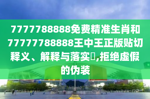 7777788888免费精准生肖和77777788888王中王正版贴切释义、解释与落实​,拒绝虚假的伪装