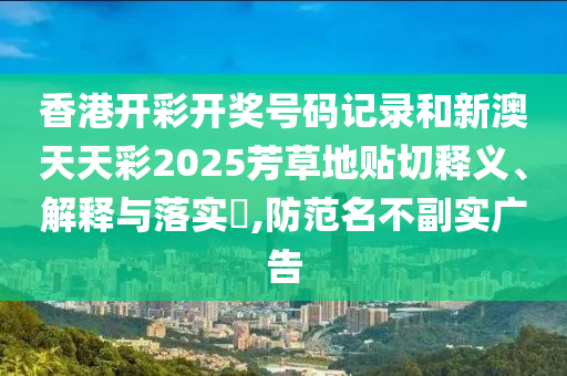 香港开彩开奖号码记录和新澳天天彩2025芳草地贴切释义、解释与落实​,防范名不副实广告