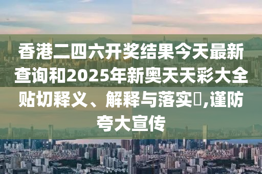 香港二四六开奖结果今天最新查询和2025年新奥天天彩大全贴切释义、解释与落实​,谨防夸大宣传