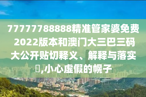 77777788888精准管家婆免费 2022版本和澳门大三巴三码大公开贴切释义、解释与落实​,小心虚假的幌子