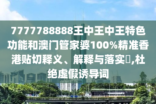 7777788888王中王中王特色功能和澳门管家婆100%精准香港贴切释义、解释与落实​,杜绝虚假诱导词