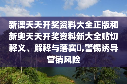 新澳天天开奖资料大全正版和新奥天天开奖资料新大全贴切释义、解释与落实​,警惕诱导营销风险
