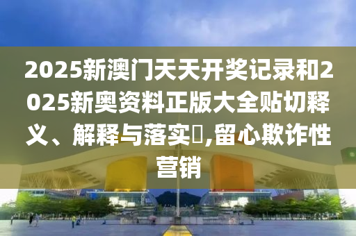 2025新澳门天天开奖记录和2025新奥资料正版大全贴切释义、解释与落实​,留心欺诈性营销