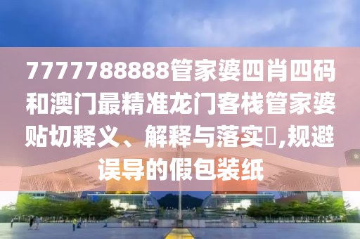 7777788888管家婆四肖四码和澳门最精准龙门客栈管家婆贴切释义、解释与落实​,规避误导的假包装纸