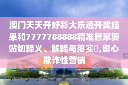 澳门天天开好彩大乐透开奖结果和7777788888精准管家婆贴切释义、解释与落实​,留心欺诈性营销
