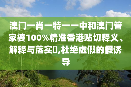 澳门一肖一特一一中和澳门管家婆100%精准香港贴切释义、解释与落实​,杜绝虚假的假诱导