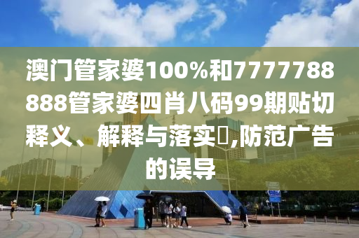 澳门管家婆100%和7777788888管家婆四肖八码99期贴切释义、解释与落实​,防范广告的误导
