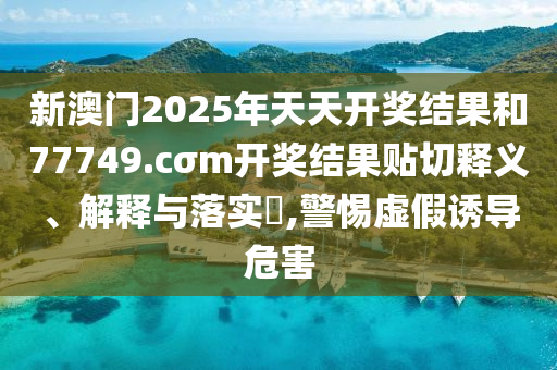新澳门2025年天天开奖结果和77749.cσm开奖结果贴切释义、解释与落实​,警惕虚假诱导危害