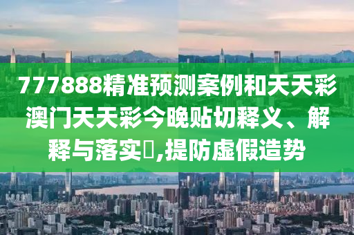777888精准预测案例和天天彩澳门天天彩今晚贴切释义、解释与落实​,提防虚假造势