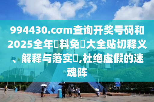 994430.cσm查询开奖号码和2025全年資料免費大全贴切释义、解释与落实​,杜绝虚假的迷魂阵