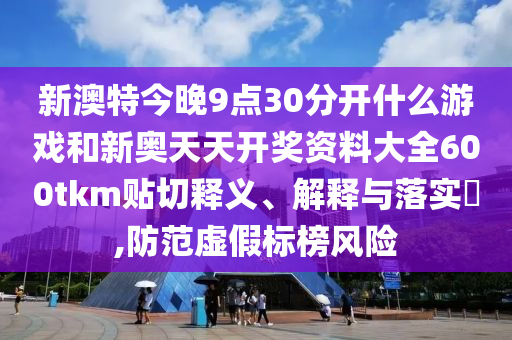 新澳特今晚9点30分开什么游戏和新奥天天开奖资料大全600tkm贴切释义、解释与落实​,防范虚假标榜风险