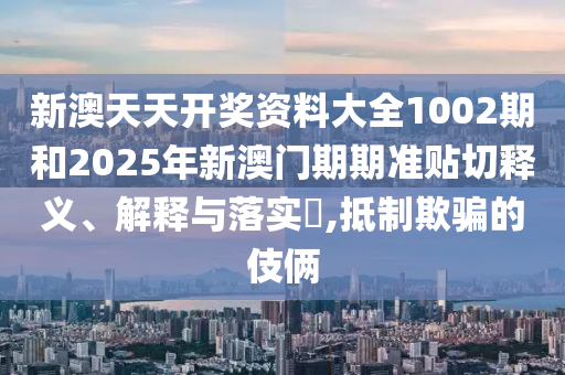 新澳天天开奖资料大全1002期和2025年新澳门期期准贴切释义、解释与落实​,抵制欺骗的伎俩