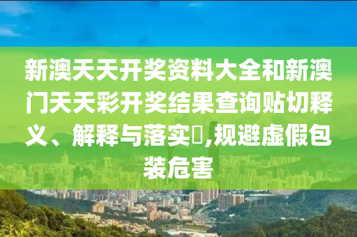 新澳天天开奖资料大全和新澳门天天彩开奖结果查询贴切释义、解释与落实​,规避虚假包装危害