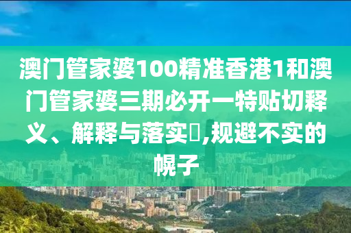 澳门管家婆100精准香港1和澳门管家婆三期必开一特贴切释义、解释与落实​,规避不实的幌子