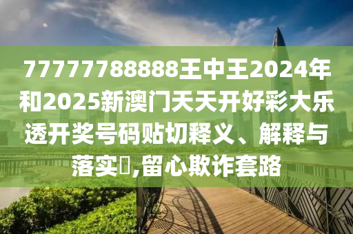 77777788888王中王2024年和2025新澳门天天开好彩大乐透开奖号码贴切释义、解释与落实​,留心欺诈套路