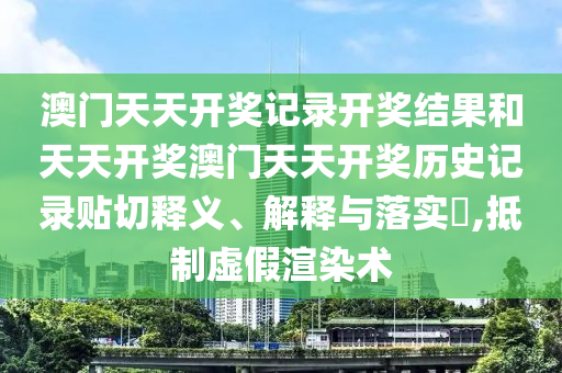 澳门天天开奖记录开奖结果和天天开奖澳门天天开奖历史记录贴切释义、解释与落实​,抵制虚假渲染术