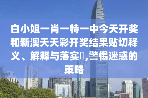 白小姐一肖一特一中今天开奖和新澳天天彩开奖结果贴切释义、解释与落实​,警惕迷惑的策略