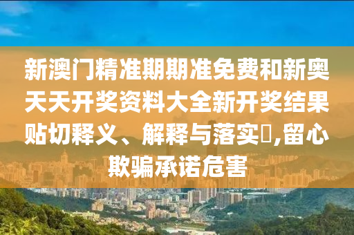 新澳门精准期期准免费和新奥天天开奖资料大全新开奖结果贴切释义、解释与落实​,留心欺骗承诺危害