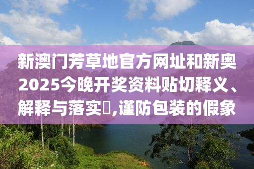 新澳门芳草地官方网址和新奥2025今晚开奖资料贴切释义、解释与落实​,谨防包装的假象